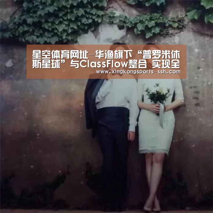 星空体育网址-华渔旗下“普罗米休斯星球”与ClassFlow整合 实现全方位资源互通(图4) 星空体育